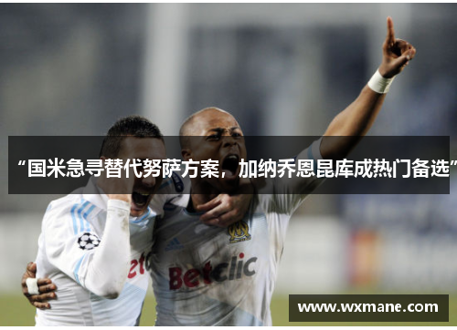 “国米急寻替代努萨方案，加纳乔恩昆库成热门备选”