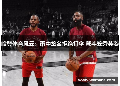 哈登体育风云：雨中签名拒绝打伞 戴斗笠秀英姿