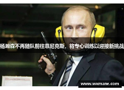 杨瀚森不再随队前往菲尼克斯，将专心训练以迎接新挑战